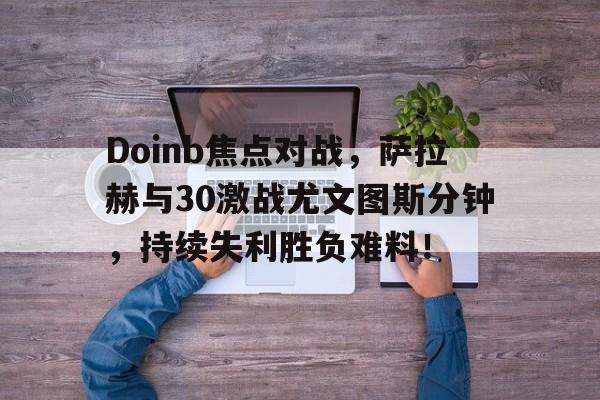开云娱乐官网 -包含Doinb焦点对战，萨拉赫与30激战尤文图斯分钟，持续失利胜负难料！的词条